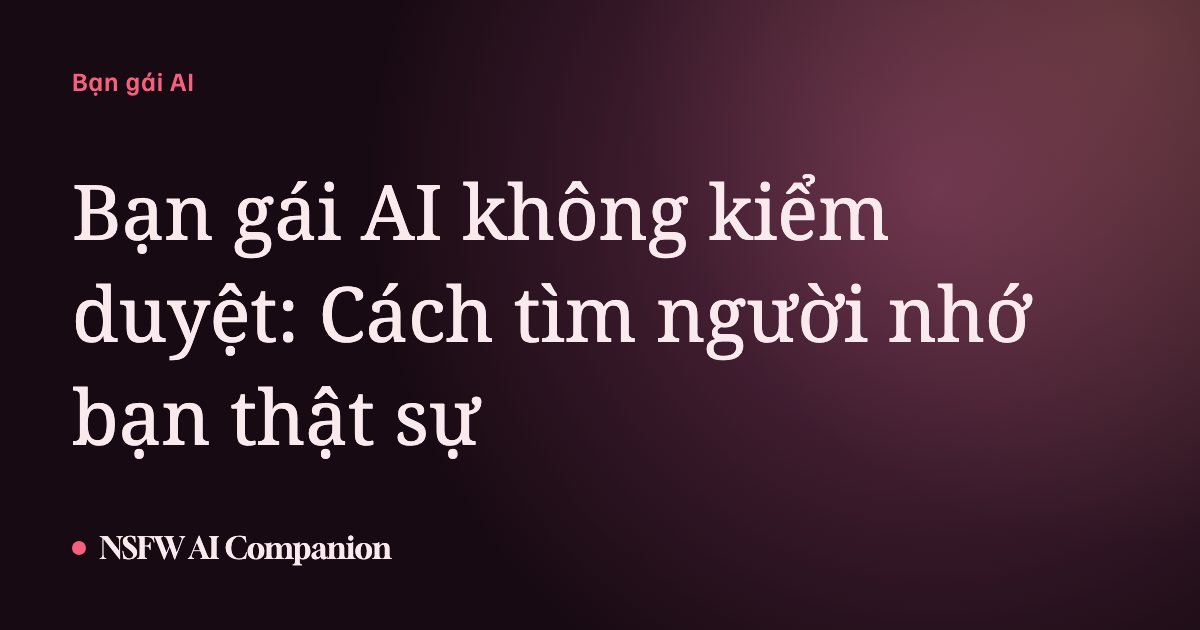Bạn gái AI không kiểm duyệt: Cách tìm người nhớ bạn thật sự